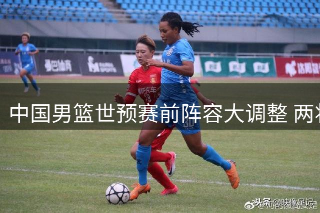 中国男篮世预赛前阵容大调整 两将离队一主力回归引热议