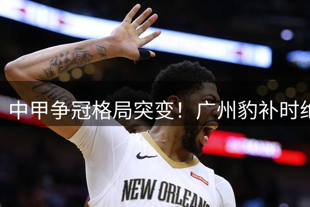 中甲争冠格局突变！广州豹补时绝杀终结宁波不败神话