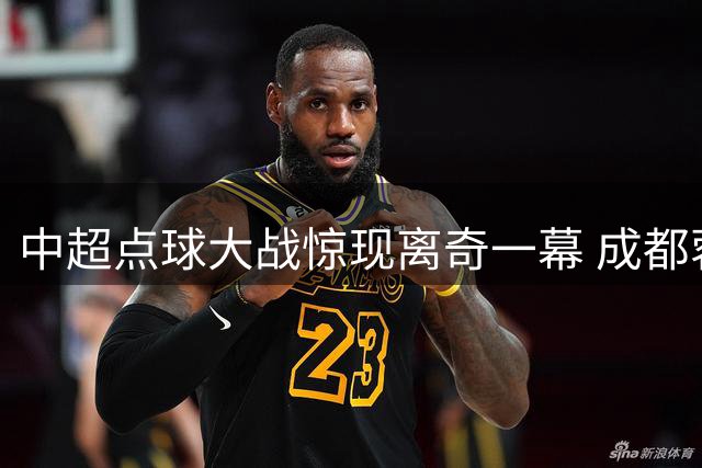 中超点球大战惊现离奇一幕 成都蓉城外援集体失点