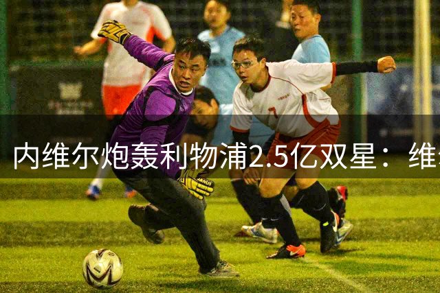 内维尔炮轰利物浦2.5亿双星：维尔茨太"乖"，伊萨克隐身，耐心快耗尽