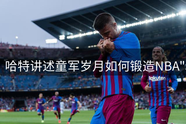 哈特讲述童军岁月如何锻造NBA"粘合剂"球员