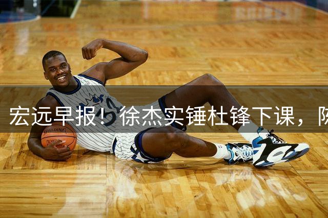 宏远早报！徐杰实锤杜锋下课，陈老板婉拒郭艾伦，胡明轩完成报到