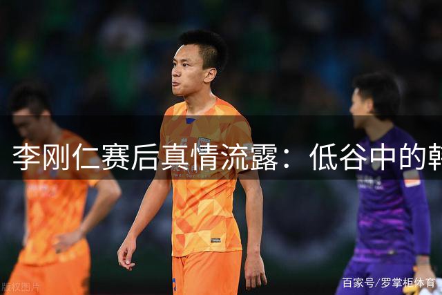 李刚仁赛后真情流露：低谷中的韩国足球需要更多理解与支持