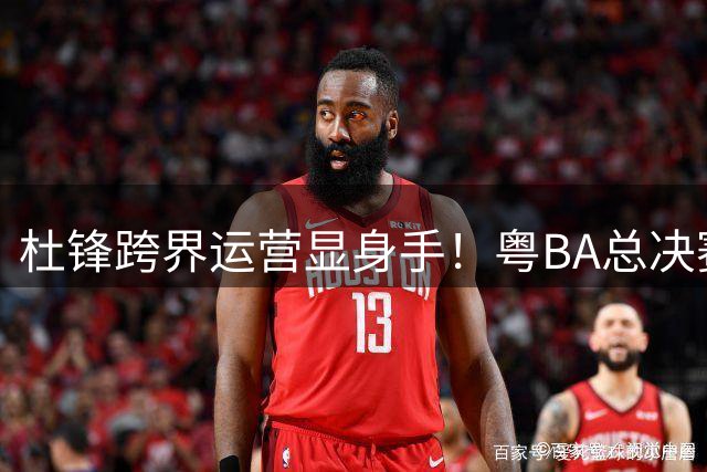 杜锋跨界运营显身手！粤BA总决赛现CBA传奇天团 东莞队强势登顶