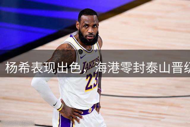 杨希表现出色，海港零封泰山晋级四强