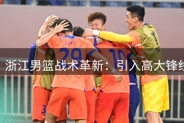 浙江男篮战术革新：引入高大锋线提升竞争力