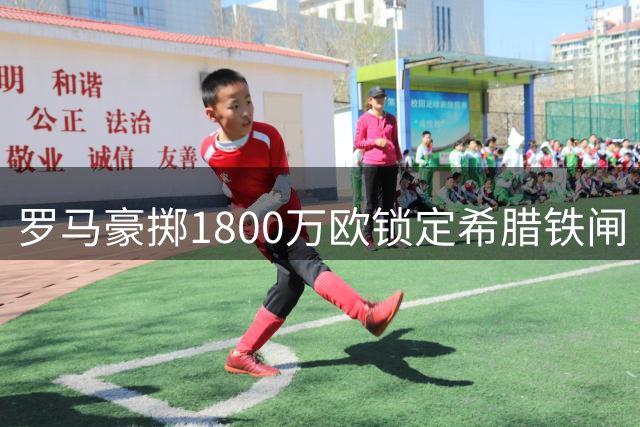 罗马豪掷1800万欧锁定希腊铁闸 沃尔夫斯堡保留20%未来收益