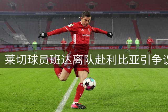 莱切球员班达离队赴利比亚引争议 俱乐部紧急求助足协