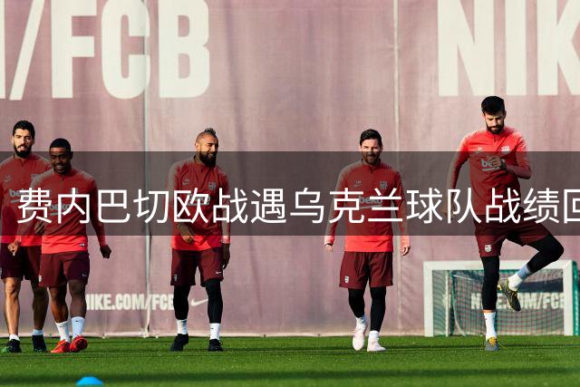 费内巴切欧战遇乌克兰球队战绩回暖 历史交锋仍处下风