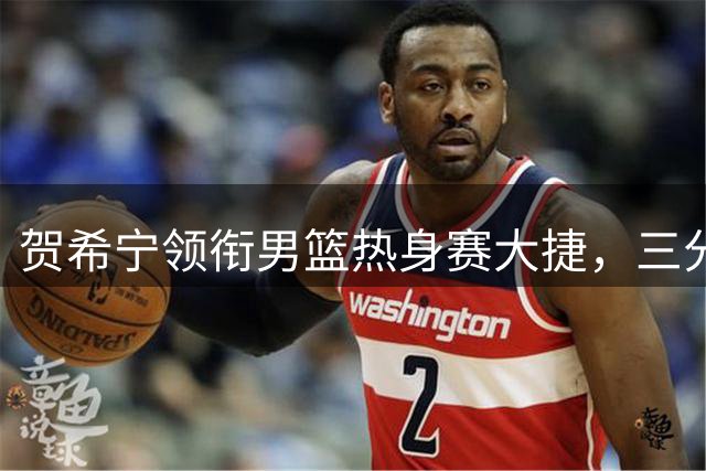 贺希宁领衔男篮热身赛大捷，三分火力全开轻取喀麦隆