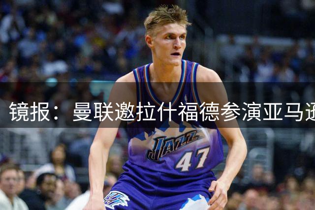 镜报：曼联邀拉什福德参演亚马逊纪录片，或暗示他可能留队