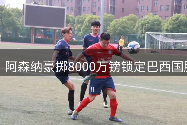 阿森纳豪掷8000万镑锁定巴西国脚 吉马良斯转会进入倒计时