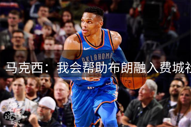 马克西：我会帮助布朗融入费城社区 这座城市会非常欢迎他