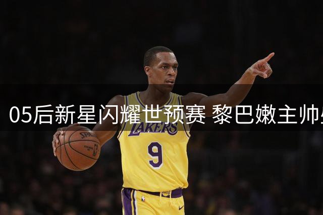 05后新星闪耀世预赛 黎巴嫩主帅盛赞杨瀚森核心地位